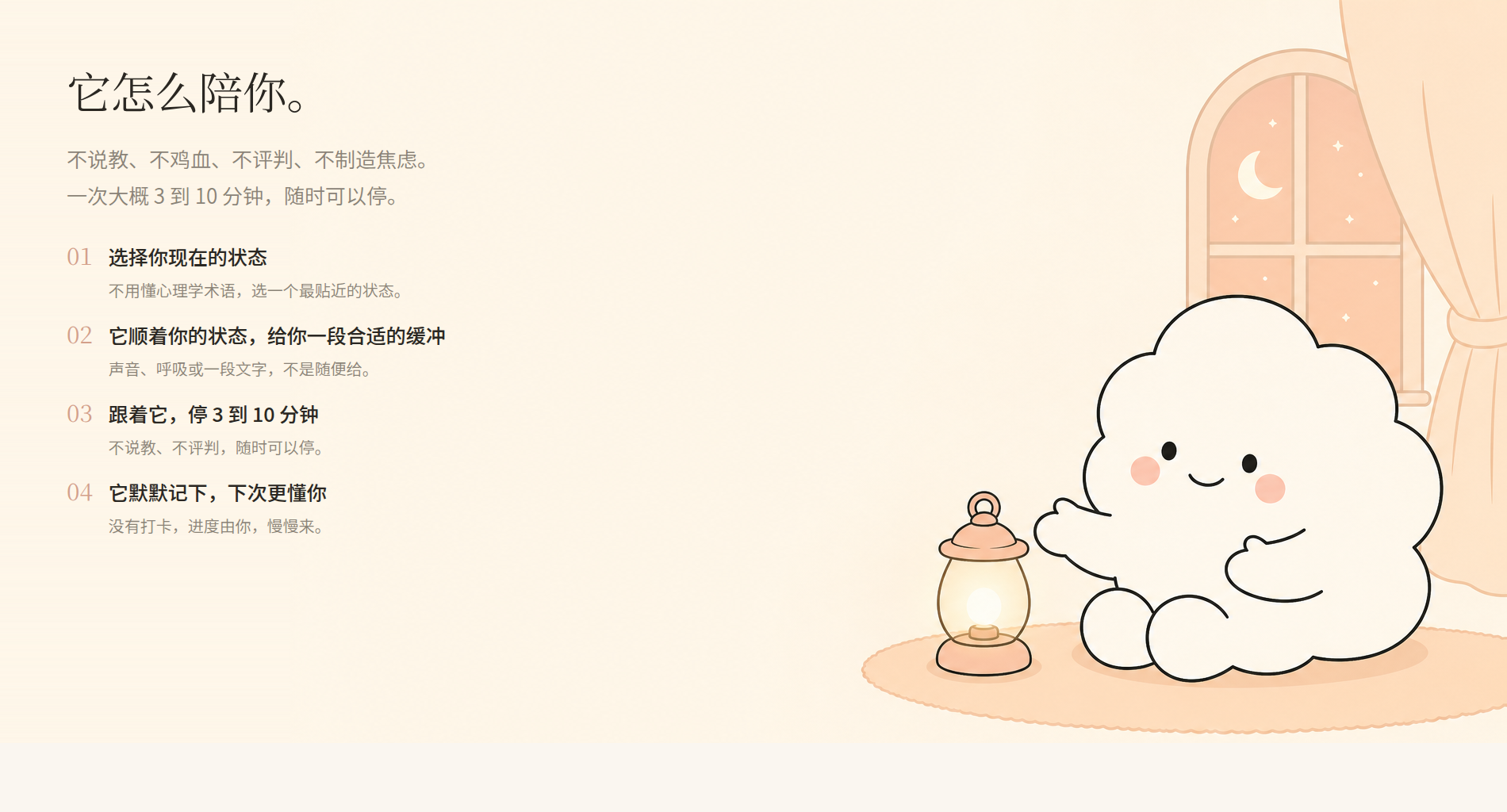它怎么陪你。不说教、不鸡血、不评判、不制造焦虑，一次大概 3 到 10 分钟随时可以停：① 选择你现在的状态；② 它顺着你的状态给你一段合适的缓冲；③ 跟着它停 3 到 10 分钟；④ 它默默记下，下次更懂你。