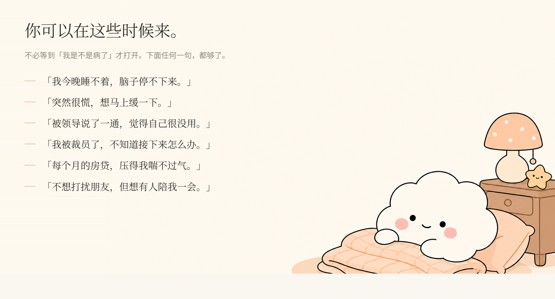 你可以在这些时候来。不必等到「我是不是病了」才打开——我今晚睡不着、脑子停不下来；突然很慌想马上缓一下；被领导说了一通觉得自己很没用；被裁员了不知道接下来怎么办；每个月的房贷压得喘不过气；不想打扰朋友但想有人陪一会。